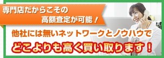 専門店だからこその高額査定が可能!他社には無いネットワークとノウハウでどこよりも高く買い取ります!